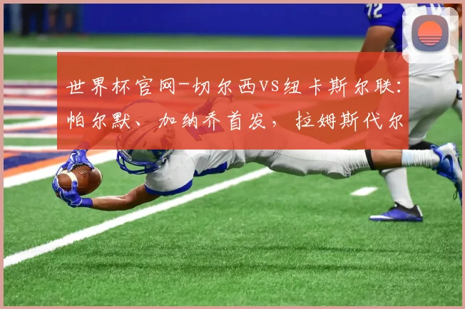 世界杯官网-切尔西vs纽卡斯尔联：帕尔默、加纳乔首发，拉姆斯代尔、安东尼-戈登出战
