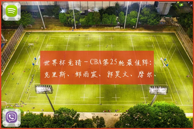 世界杯竞猜 - CBA第25轮最佳阵：克里斯、邹雨宸、郭昊文、摩尔、廖三宁入选